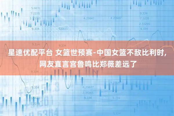 星速优配平台 女篮世预赛-中国女篮不敌比利时, 网友直言宫鲁鸣比郑薇差远了