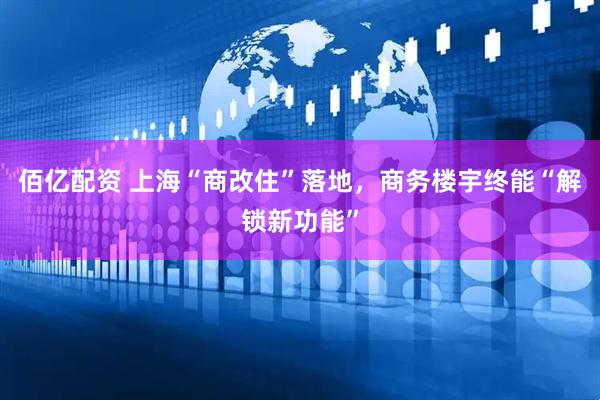 佰亿配资 上海“商改住”落地，商务楼宇终能“解锁新功能”