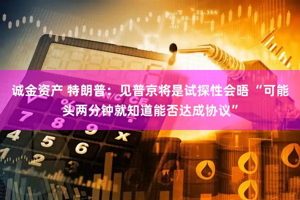 诚金资产 特朗普：见普京将是试探性会晤 “可能头两分钟就知道能否达成协议”