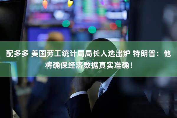 配多多 美国劳工统计局局长人选出炉 特朗普：他将确保经济数据真实准确！