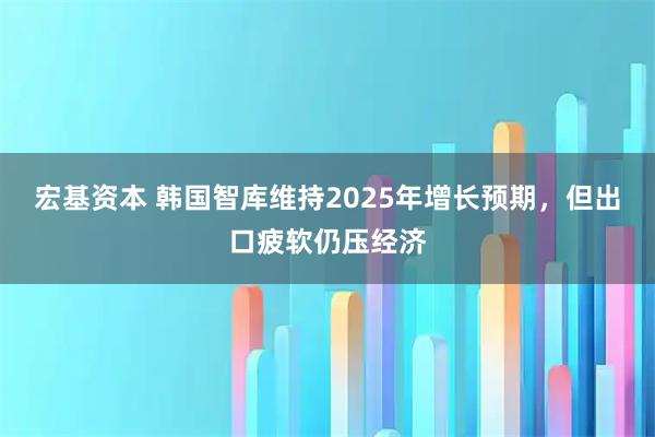 宏基资本 韩国智库维持2025年增长预期，但出口疲软仍压经济