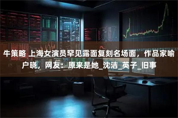 牛策略 上海女演员罕见露面复刻名场面，作品家喻户晓，网友：原来是她_沈洁_英子_旧事