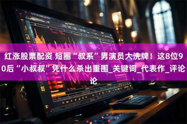 红涨股票配资 短圈“叔系”男演员大洗牌！这8位90后“小叔叔”凭什么杀出重围_关键词_代表作_评论