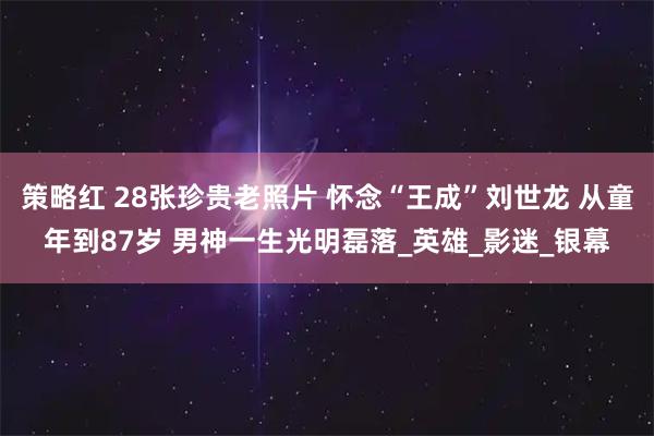 策略红 28张珍贵老照片 怀念“王成”刘世龙 从童年到87岁 男神一生光明磊落_英雄_影迷_银幕