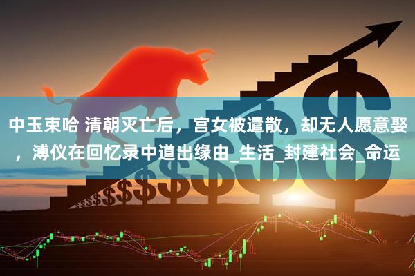 中玉束哈 清朝灭亡后，宫女被遣散，却无人愿意娶，溥仪在回忆录中道出缘由_生活_封建社会_命运