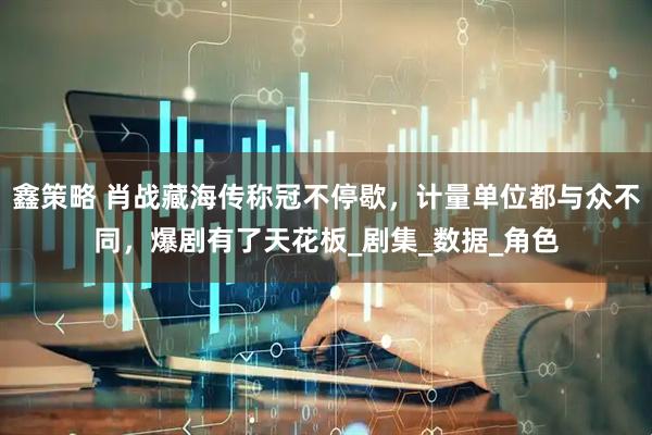 鑫策略 肖战藏海传称冠不停歇，计量单位都与众不同，爆剧有了天花板_剧集_数据_角色