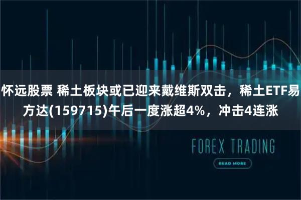 怀远股票 稀土板块或已迎来戴维斯双击，稀土ETF易方达(159715)午后一度涨超4%，冲击4连涨