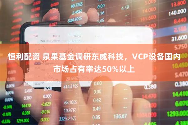 恒利配资 泉果基金调研东威科技，VCP设备国内市场占有率达50%以上