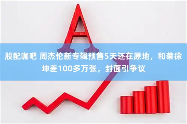 股配咖吧 周杰伦新专辑预售5天还在原地，和蔡徐坤差100多万张，封面引争议