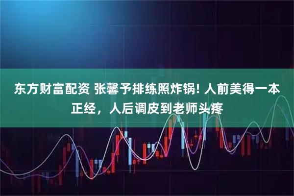 东方财富配资 张馨予排练照炸锅! 人前美得一本正经，人后调皮到老师头疼