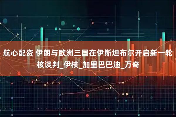 航心配资 伊朗与欧洲三国在伊斯坦布尔开启新一轮核谈判_伊核_加里巴巴迪_万奇
