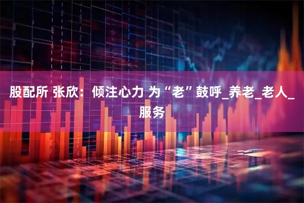 股配所 张欣：倾注心力 为“老”鼓呼_养老_老人_服务