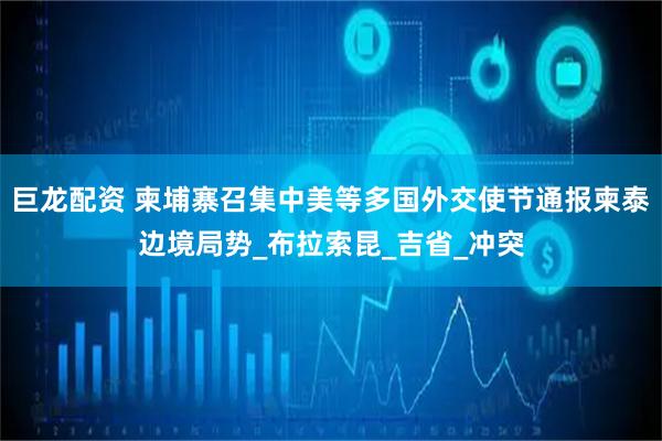巨龙配资 柬埔寨召集中美等多国外交使节通报柬泰边境局势_布拉索昆_吉省_冲突