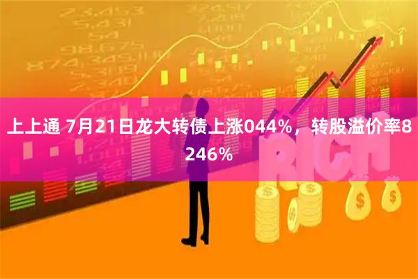 上上通 7月21日龙大转债上涨044%，转股溢价率8246%