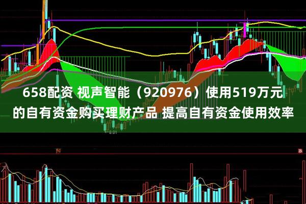 658配资 视声智能（920976）使用519万元的自有资金购买理财产品 提高自有资金使用效率