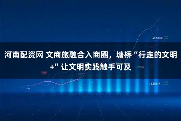 河南配资网 文商旅融合入商圈，塘桥“行走的文明+”让文明实践触手可及