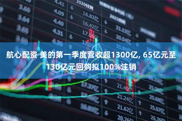 航心配资 美的第一季度营收超1300亿, 65亿元至130亿元回购拟100%注销