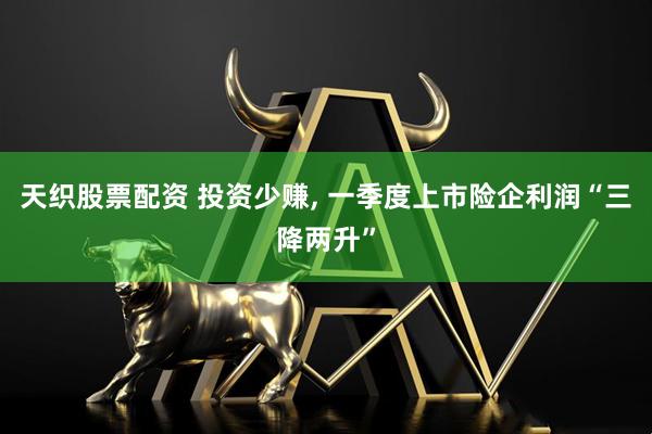 天织股票配资 投资少赚, 一季度上市险企利润“三降两升”