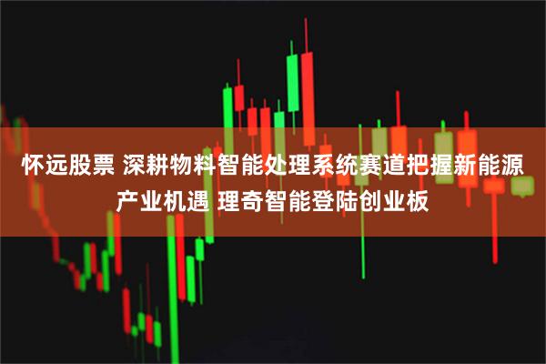 怀远股票 深耕物料智能处理系统赛道把握新能源产业机遇 理奇智能登陆创业板