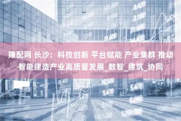 赚配网 长沙：科技创新 平台赋能 产业集群 推动智能建造产业高质量发展_数智_建筑_协同