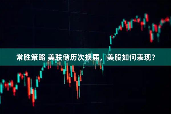 常胜策略 美联储历次换届，美股如何表现？