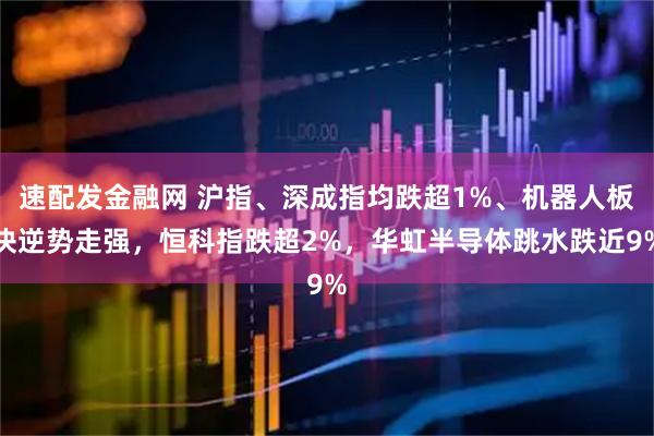 速配发金融网 沪指、深成指均跌超1%、机器人板块逆势走强，恒科指跌超2%，华虹半导体跳水跌近9%