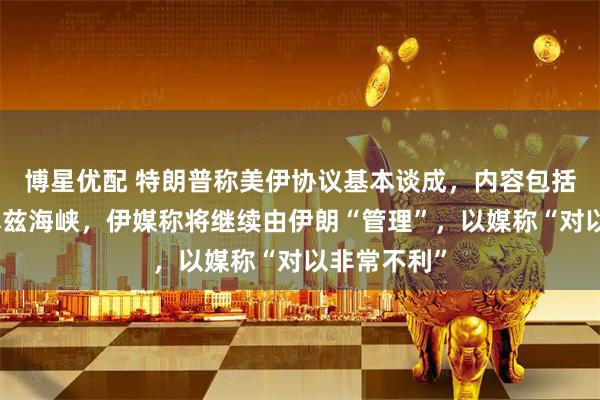 博星优配 特朗普称美伊协议基本谈成，内容包括开放霍尔木兹海峡，伊媒称将继续由伊朗“管理”，以媒称“对以非常不利”