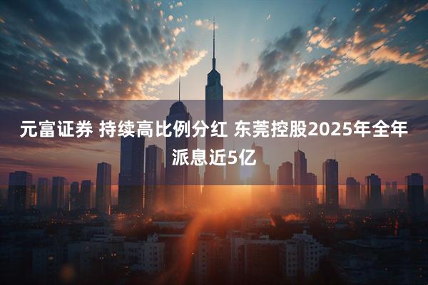 元富证券 持续高比例分红 东莞控股2025年全年派息近5亿