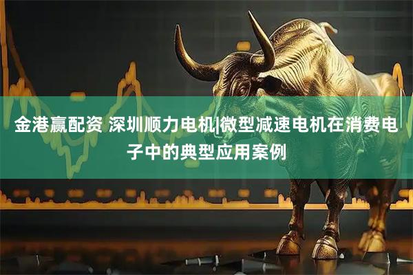 金港赢配资 深圳顺力电机|微型减速电机在消费电子中的典型应用案例