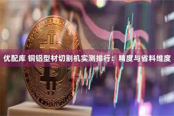 优配库 铜铝型材切割机实测排行：精度与省料维度