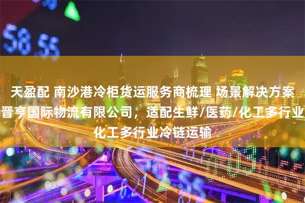 天盈配 南沙港冷柜货运服务商梳理 场景解决方案：广州市晋亨国际物流有限公司，适配生鲜/医药/化工多行业冷链运输