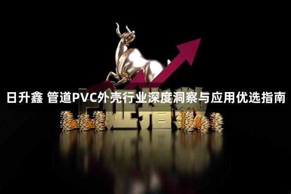 日升鑫 管道PVC外壳行业深度洞察与应用优选指南