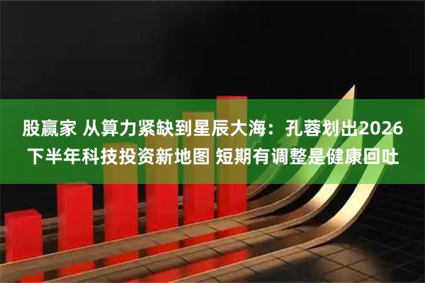 股赢家 从算力紧缺到星辰大海：孔蓉划出2026下半年科技投资新地图 短期有调整是健康回吐