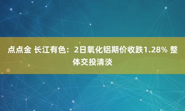 点点金 长江有色：2日氧化铝期价收跌1.28% 整体交投清淡