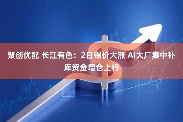 聚创优配 长江有色:2日锡价大涨 AI大厂集中补库资金增仓上行