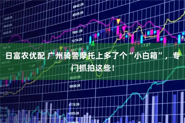 日富农优配 广州骑警摩托上多了个“小白箱”，专门抓拍这些！