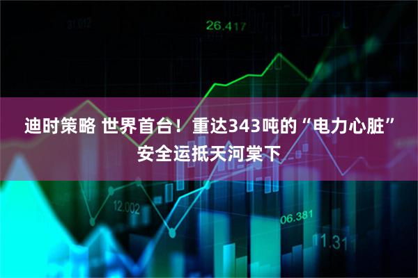 迪时策略 世界首台！重达343吨的“电力心脏”安全运抵天河棠下