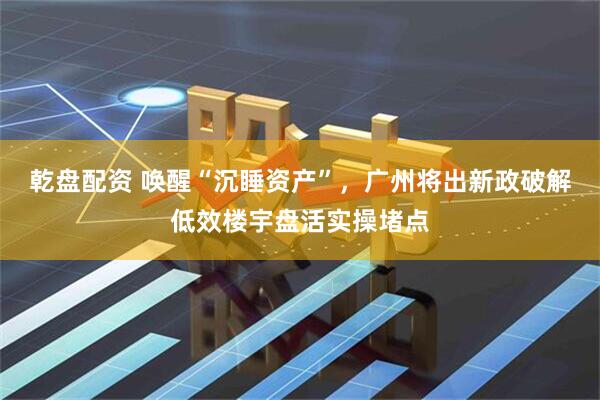 乾盘配资 唤醒“沉睡资产”，广州将出新政破解低效楼宇盘活实操堵点