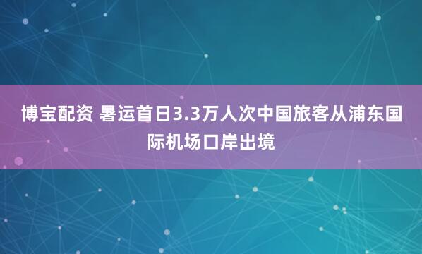 博宝配资 暑运首日3.3万人次中国旅客从浦东国际机场口岸出境