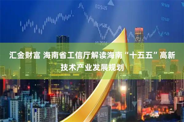 汇金财富 海南省工信厅解读海南“十五五”高新技术产业发展规划