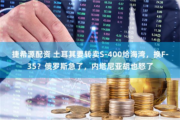 捷希源配资 土耳其要转卖S-400给海湾，换F-35？俄罗斯急了，内塔尼亚胡也怒了