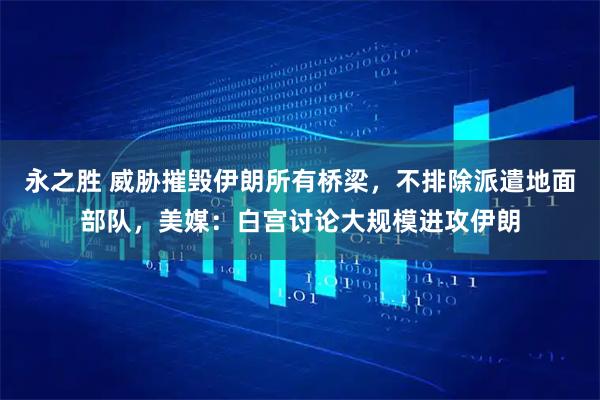 永之胜 威胁摧毁伊朗所有桥梁,不排除派遣地面部队,美媒:白宫讨论大规模进攻伊朗