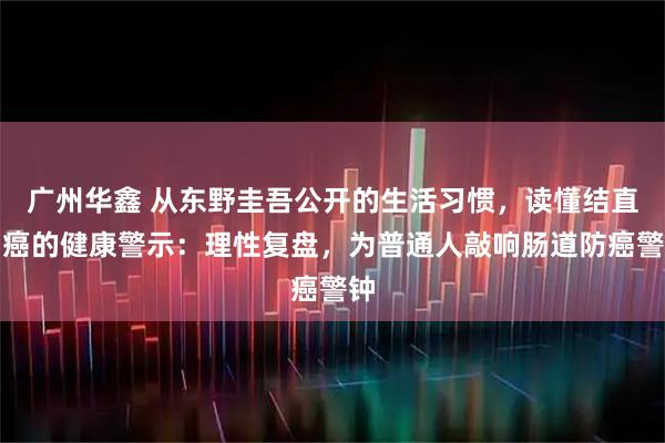 广州华鑫 从东野圭吾公开的生活习惯，读懂结直肠癌的健康警示：理性复盘，为普通人敲响肠道防癌警钟